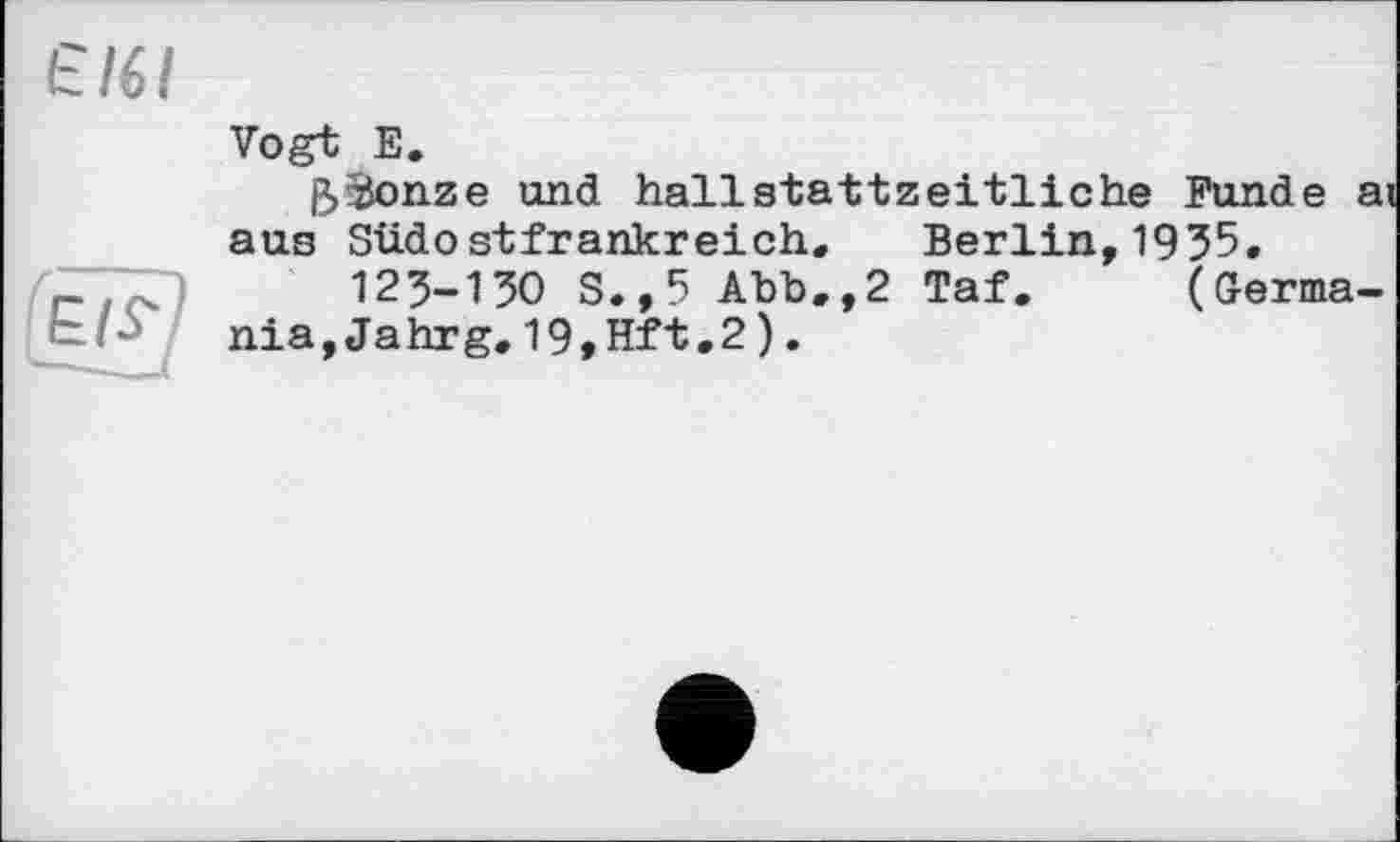 ﻿Є/6/
Vogt Е.
ßSonze und hallstattzeitliche Funde ai aus Südostfrankreich, Berlin,1955.
,	123-130 S.,5 Abb.,2 Taf. (Germa-
nia, Jahrg.19,Hft.2).